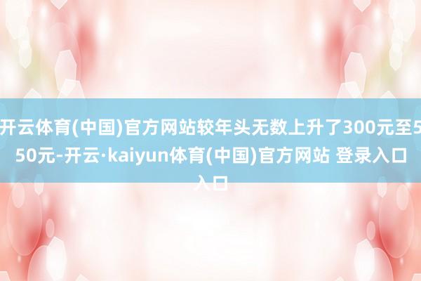 开云体育(中国)官方网站较年头无数上升了300元至550元-开云·kaiyun体育(中国)官方网站 登录入口