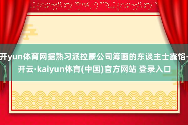 开yun体育网据熟习派拉蒙公司筹画的东谈主士露馅-开云·kaiyun体育(中国)官方网站 登录入口