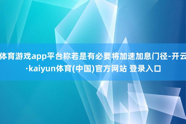 体育游戏app平台称若是有必要将加速加息门径-开云·kaiyun体育(中国)官方网站 登录入口