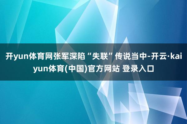 开yun体育网张军深陷“失联”传说当中-开云·kaiyun体育(中国)官方网站 登录入口