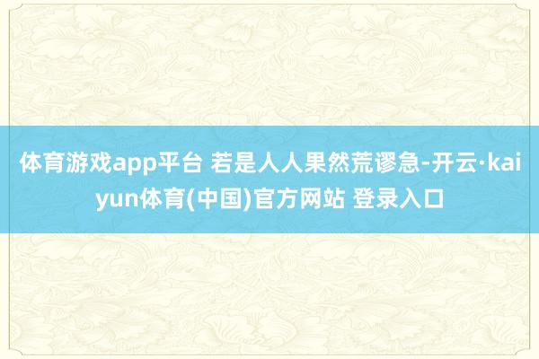 体育游戏app平台 若是人人果然荒谬急-开云·kaiyun体育(中国)官方网站 登录入口