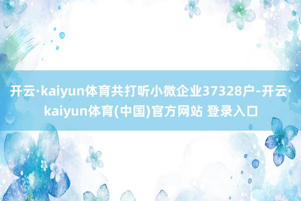 开云·kaiyun体育共打听小微企业37328户-开云·kaiyun体育(中国)官方网站 登录入口