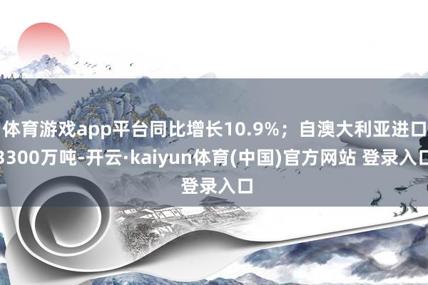 体育游戏app平台同比增长10.9%；自澳大利亚进口3300万吨-开云·kaiyun体育(中国)官方网站 登录入口