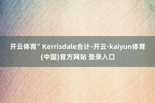 开云体育”Kerrisdale合计-开云·kaiyun体育(中国)官方网站 登录入口