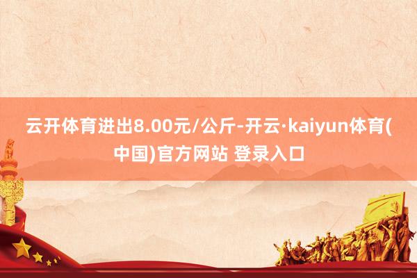 云开体育进出8.00元/公斤-开云·kaiyun体育(中国)官方网站 登录入口