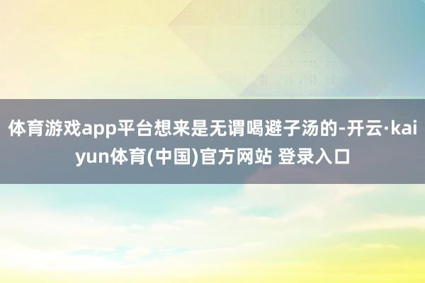 体育游戏app平台想来是无谓喝避子汤的-开云·kaiyun体育(中国)官方网站 登录入口