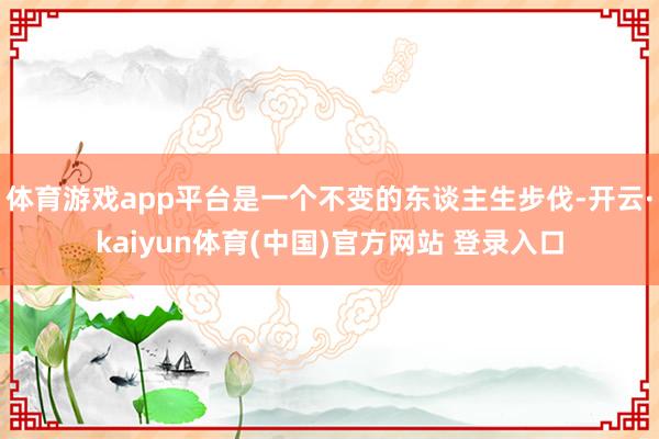 体育游戏app平台是一个不变的东谈主生步伐-开云·kaiyun体育(中国)官方网站 登录入口