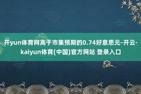 开yun体育网高于市集预期的0.74好意思元-开云·kaiyun体育(中国)官方网站 登录入口