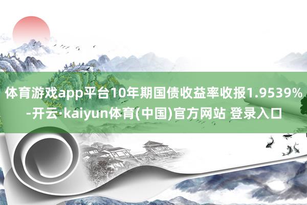 体育游戏app平台10年期国债收益率收报1.9539%-开云·kaiyun体育(中国)官方网站 登录入口