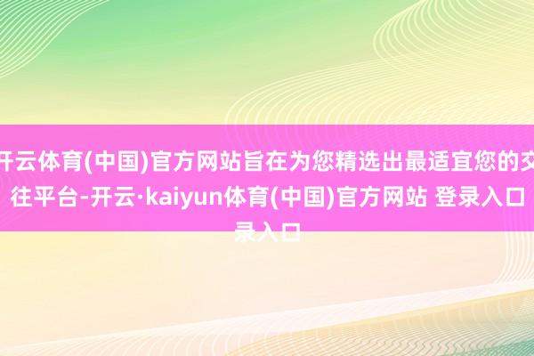 开云体育(中国)官方网站旨在为您精选出最适宜您的交往平台-开云·kaiyun体育(中国)官方网站 登录入口