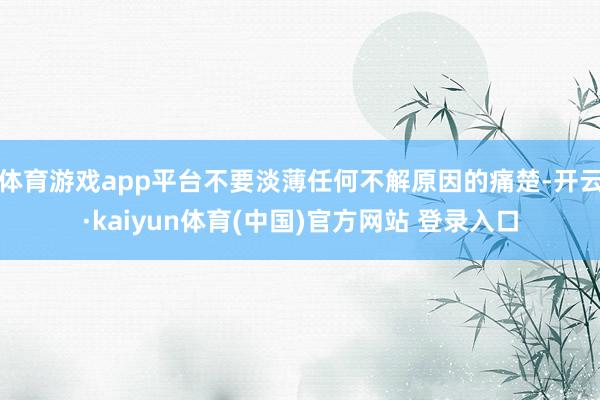 体育游戏app平台不要淡薄任何不解原因的痛楚-开云·kaiyun体育(中国)官方网站 登录入口