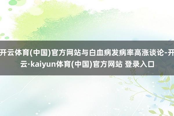 开云体育(中国)官方网站与白血病发病率高涨谈论-开云·kaiyun体育(中国)官方网站 登录入口
