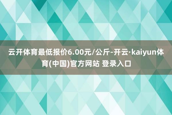 云开体育最低报价6.00元/公斤-开云·kaiyun体育(中国)官方网站 登录入口