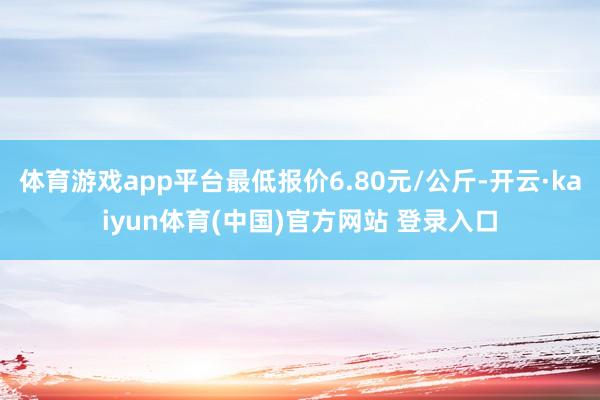 体育游戏app平台最低报价6.80元/公斤-开云·kaiyun体育(中国)官方网站 登录入口