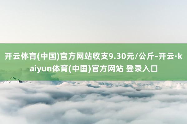 开云体育(中国)官方网站收支9.30元/公斤-开云·kaiyun体育(中国)官方网站 登录入口
