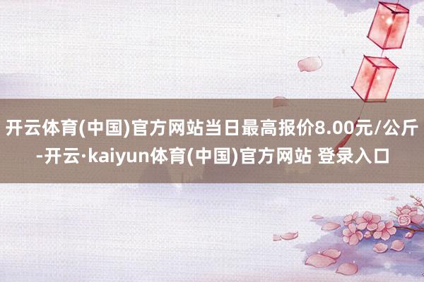开云体育(中国)官方网站当日最高报价8.00元/公斤-开云·kaiyun体育(中国)官方网站 登录入口