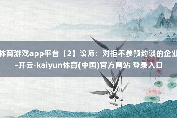 体育游戏app平台【2】讼师：对拒不参预约谈的企业-开云·kaiyun体育(中国)官方网站 登录入口