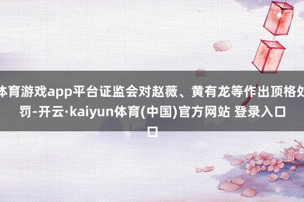 体育游戏app平台证监会对赵薇、黄有龙等作出顶格处罚-开云·kaiyun体育(中国)官方网站 登录入口