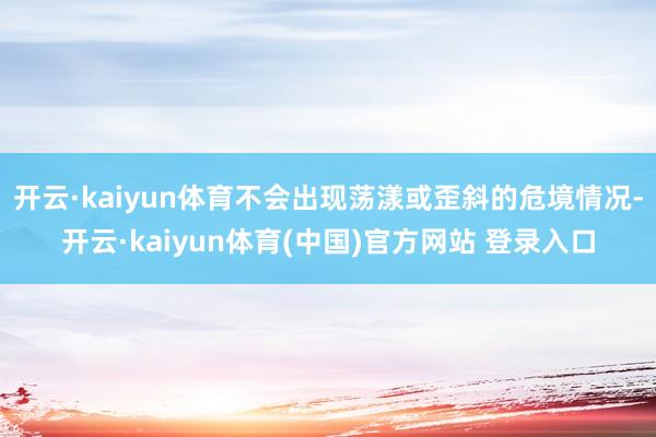 开云·kaiyun体育不会出现荡漾或歪斜的危境情况-开云·kaiyun体育(中国)官方网站 登录入口