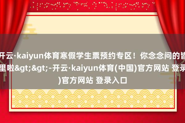 开云·kaiyun体育寒假学生票预约专区！你念念问的皆在这里啦>>-开云·kaiyun体育(中国)官方网站 登录入口