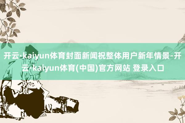 开云·kaiyun体育封面新闻祝整体用户新年情景-开云·kaiyun体育(中国)官方网站 登录入口