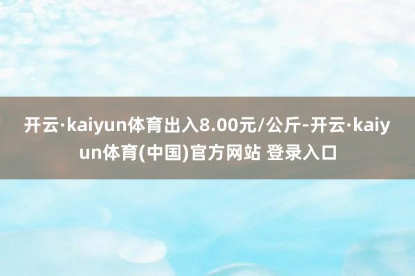 开云·kaiyun体育出入8.00元/公斤-开云·kaiyun体育(中国)官方网站 登录入口