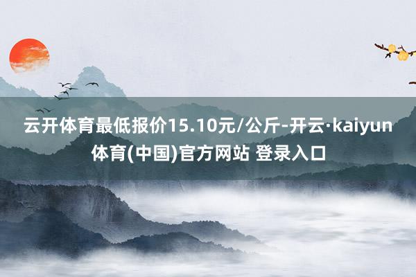 云开体育最低报价15.10元/公斤-开云·kaiyun体育(中国)官方网站 登录入口