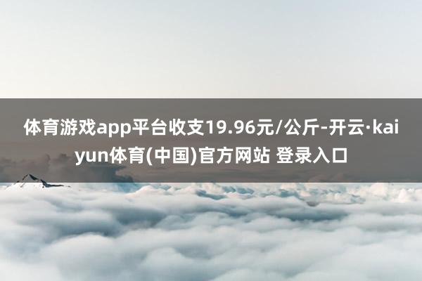 体育游戏app平台收支19.96元/公斤-开云·kaiyun体育(中国)官方网站 登录入口
