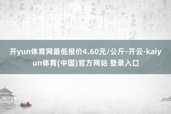 开yun体育网最低报价4.60元/公斤-开云·kaiyun体育(中国)官方网站 登录入口