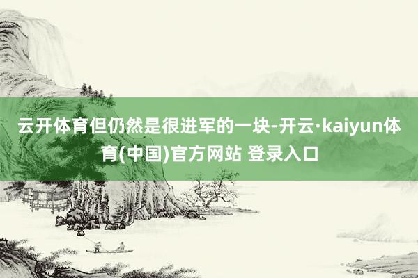 云开体育但仍然是很进军的一块-开云·kaiyun体育(中国)官方网站 登录入口