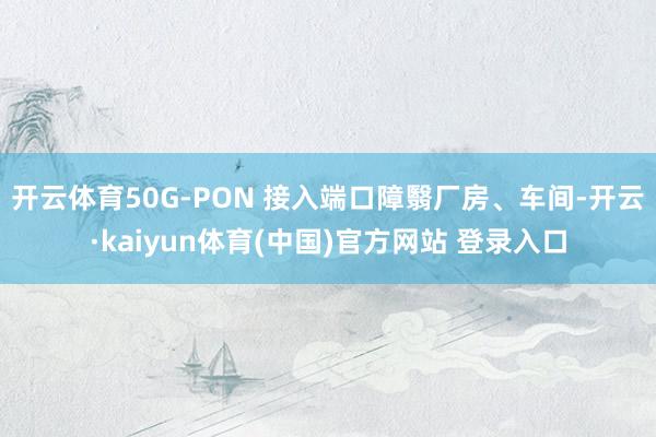 开云体育50G-PON 接入端口障翳厂房、车间-开云·kaiyun体育(中国)官方网站 登录入口