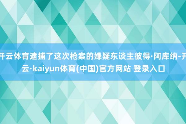 开云体育逮捕了这次枪案的嫌疑东谈主彼得·阿库纳-开云·kaiyun体育(中国)官方网站 登录入口