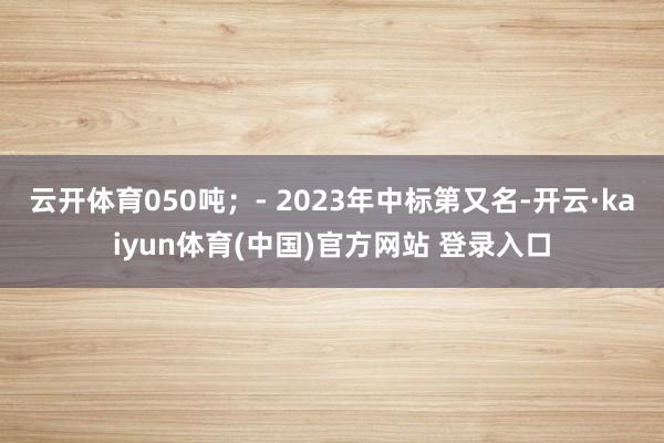 云开体育050吨；- 2023年中标第又名-开云·kaiyun体育(中国)官方网站 登录入口