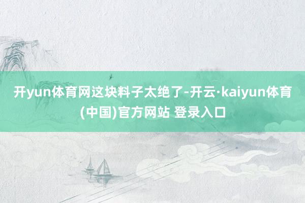开yun体育网这块料子太绝了-开云·kaiyun体育(中国)官方网站 登录入口