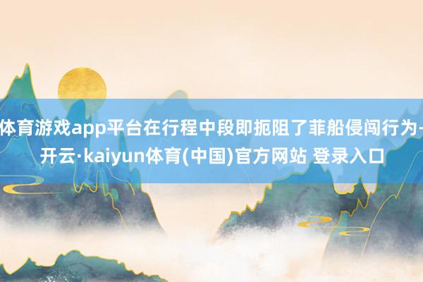 体育游戏app平台在行程中段即扼阻了菲船侵闯行为-开云·kaiyun体育(中国)官方网站 登录入口