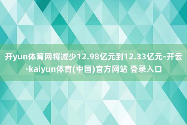 开yun体育网将减少12.98亿元到12.33亿元-开云·kaiyun体育(中国)官方网站 登录入口