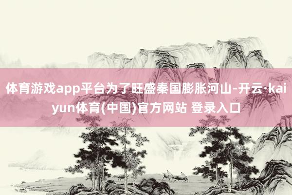 体育游戏app平台为了旺盛秦国膨胀河山-开云·kaiyun体育(中国)官方网站 登录入口