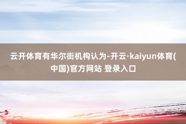 云开体育 有华尔街机构认为-开云·kaiyun体育(中国)官方网站 登录入口