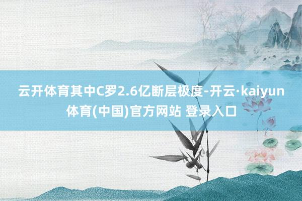 云开体育其中C罗2.6亿断层极度-开云·kaiyun体育(中国)官方网站 登录入口