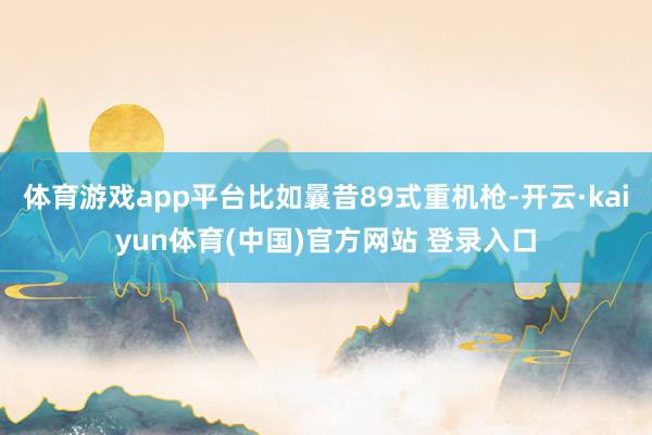 体育游戏app平台比如曩昔89式重机枪-开云·kaiyun体育(中国)官方网站 登录入口