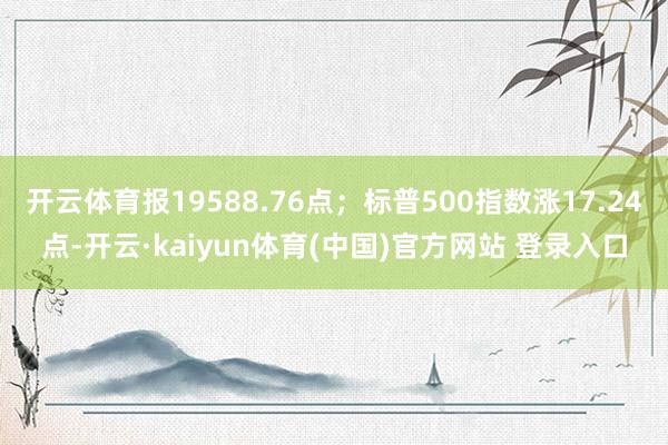 开云体育报19588.76点;标普500指数涨17.24点-开云·kaiyun体育(中国)官方网站 登录入口