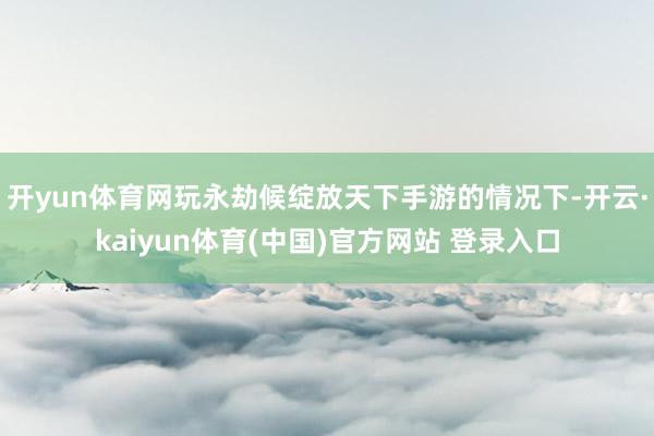 开yun体育网玩永劫候绽放天下手游的情况下-开云·kaiyun体育(中国)官方网站 登录入口