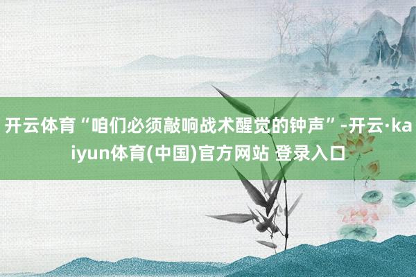 开云体育“咱们必须敲响战术醒觉的钟声”-开云·kaiyun体育(中国)官方网站 登录入口