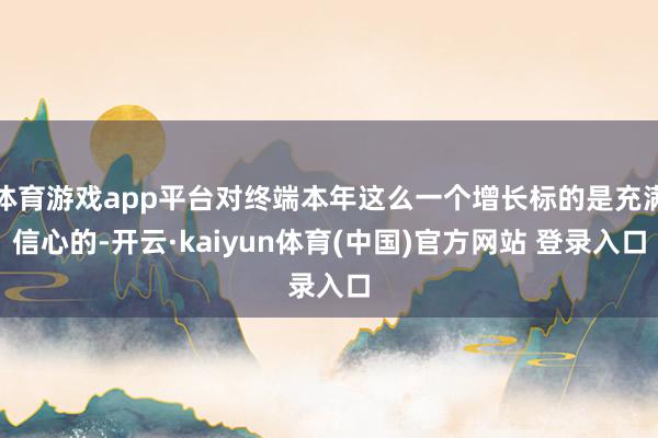 体育游戏app平台对终端本年这么一个增长标的是充满信心的-开云·kaiyun体育(中国)官方网站 登录入口