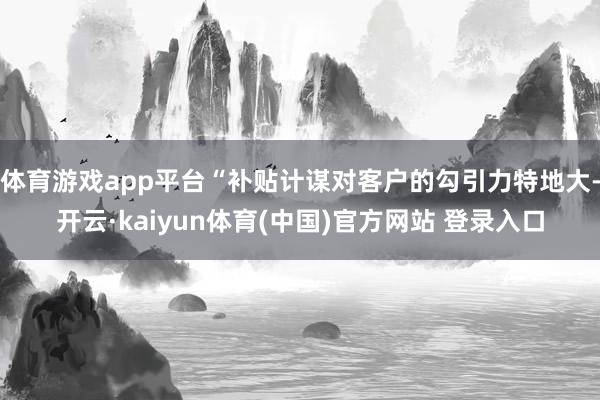 体育游戏app平台“补贴计谋对客户的勾引力特地大-开云·kaiyun体育(中国)官方网站 登录入口