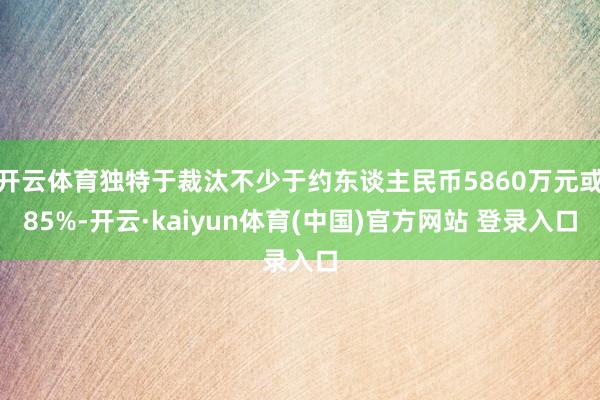 开云体育独特于裁汰不少于约东谈主民币5860万元或85%-开云·kaiyun体育(中国)官方网站 登录入口