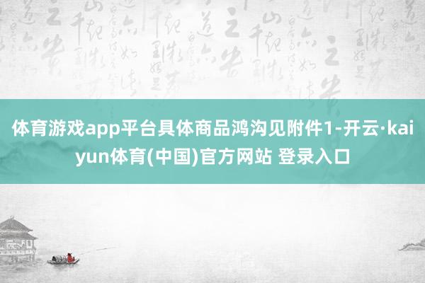 体育游戏app平台具体商品鸿沟见附件1-开云·kaiyun体育(中国)官方网站 登录入口