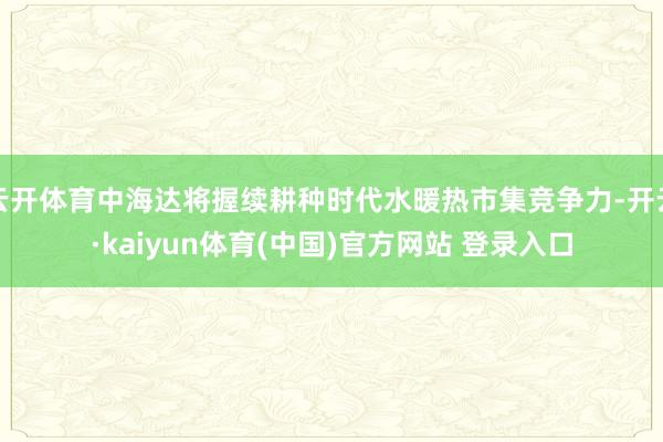 云开体育中海达将握续耕种时代水暖热市集竞争力-开云·kaiyun体育(中国)官方网站 登录入口