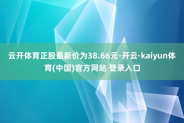 云开体育正股最新价为38.66元-开云·kaiyun体育(中国)官方网站 登录入口