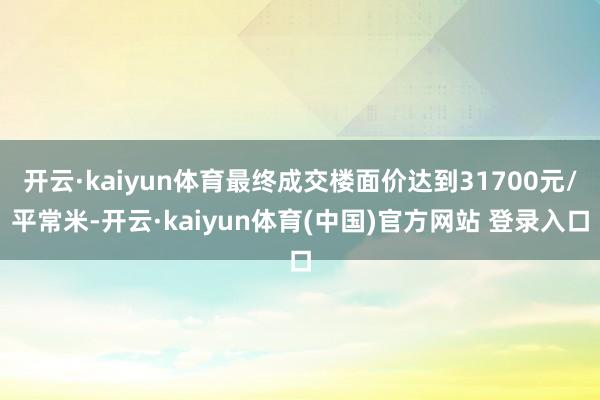 开云·kaiyun体育最终成交楼面价达到31700元/平常米-开云·kaiyun体育(中国)官方网站 登录入口